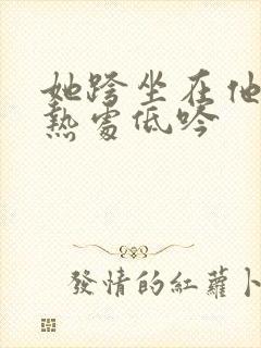 她跨坐在他的炽热处低吟