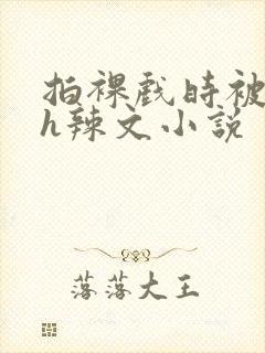 拍裸戏时被c了h辣文小说