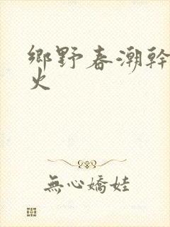 乡野春潮干柴烈火