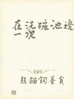 在洗碗池边要了一次