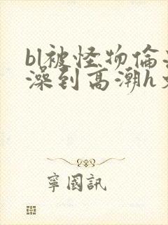 bl被怪物伦流澡到高潮h文