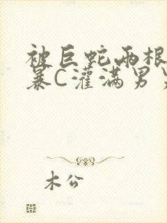 被巨蛇两根强制暴C灌满男男漫画