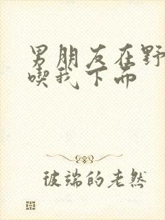 男朋友在野外猛吃我下面