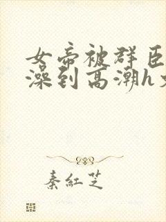 女帝被群臣伦流澡到高潮h文