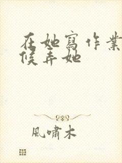 在她写作业的时候弄她