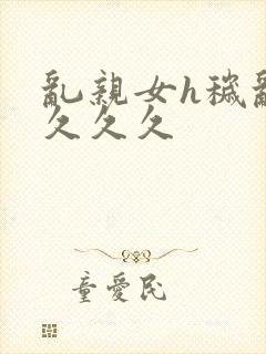 乱亲女h秽乱长久久久