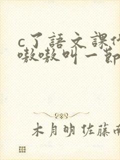 c了语文课代表嗷嗷叫一节课文