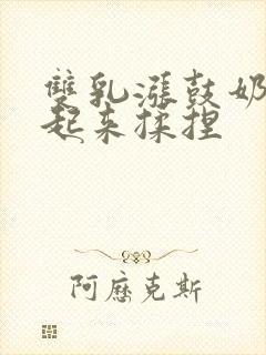 双乳涨鼓奶头翘起来揉捏