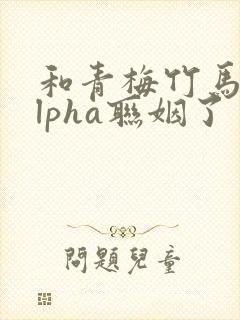 和青梅竹马的alpha联姻了 笔趣阁