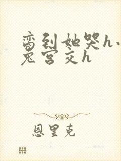 脔到她哭h小白兔宫交h