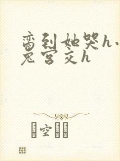 脔到她哭h小白兔宫交h