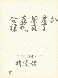 公在厨房扒开腿让我爽了