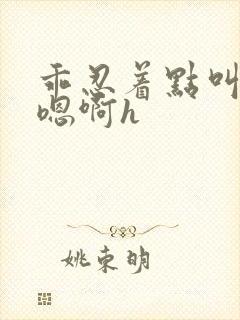 乖忍着点叫出来嗯啊h