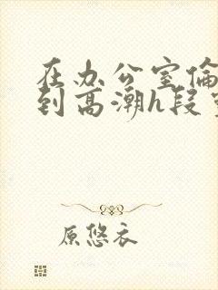 在办公室伦流澡到高潮h段灵兮