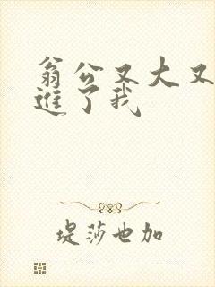 翁公又大又粗挺进了我