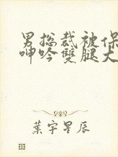 男总裁被保镖c呻吟双腿大张bl