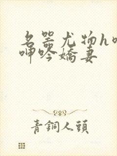 名器尤物h喷汁呻吟娇妻