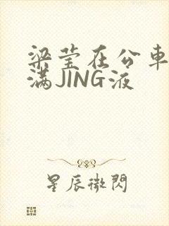 梁莹在公车被灌满JING液