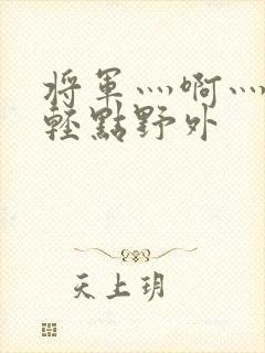 将军灬啊灬啊灬轻点野外