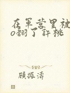 在军营里被cao翻了许桃