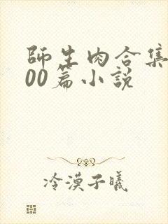 师生肉合集乱500篇小说