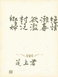 乡村欲潮绝色村妇泛滥春情下载