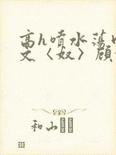 高h喷水荡肉欲文〈奴〉顾依依