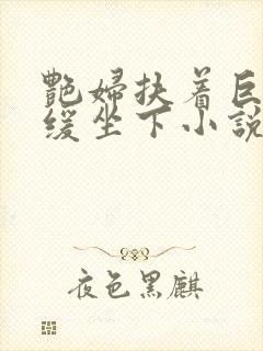 艳妇扶着巨龙缓缓坐下小说