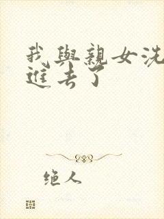 我与亲女洗澡时进去了