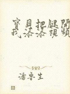 宝贝把腿开大让我添添视频