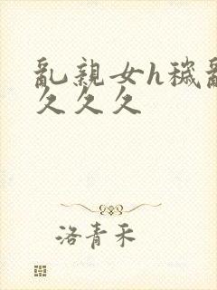 乱亲女h秽乱长久久久