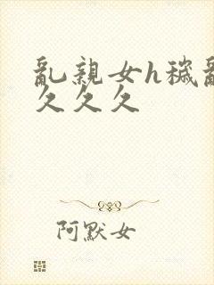 乱亲女h秽乱长久久久