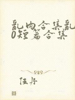 乱肉合集乱500短篇合集