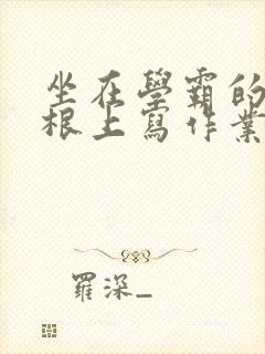 坐在学霸的大紫根上写作业