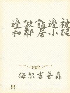 边做饭边被躁我和邻居小爬爬