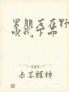 男朋友在野外猛吃我下面