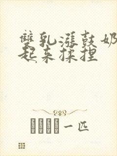 双乳涨鼓奶头翘起来揉捏