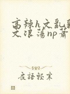 高辣h文乱乳h文浪荡np萧太后