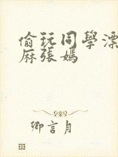 偷玩同学漂亮麻麻张嫣