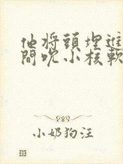 他将头埋进双腿间吮小核软件