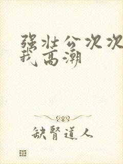 强壮公次次弄得我高潮