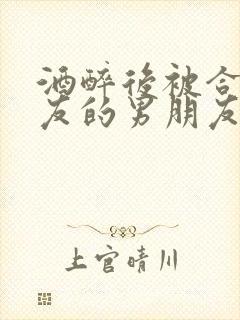 酒醉后被合租室友的男朋友睡了