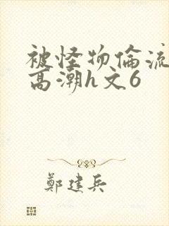 被怪物伦流澡到高潮h文6