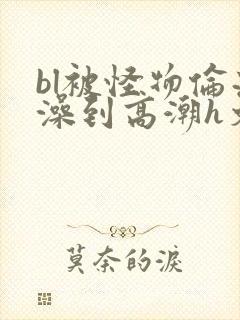 bl被怪物伦流澡到高潮h文