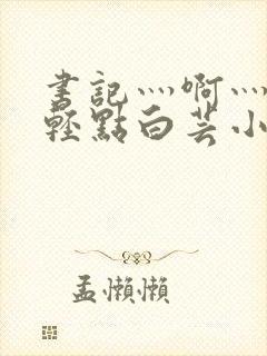 书记灬啊灬啊灬轻点白芸小说