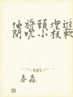 他将头埋进双腿间吮小核软件