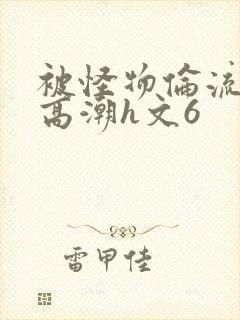 被怪物伦流澡到高潮h文6