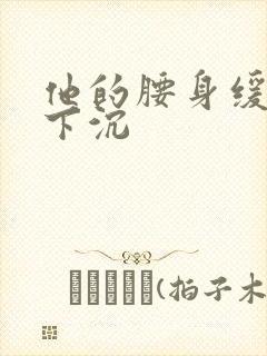 他的腰身缓慢的下沉