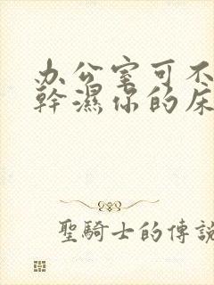 办公室可不可以干湿你的床垫