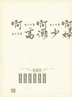 啊灬啊灬啊灬快灬高潮少妇小说